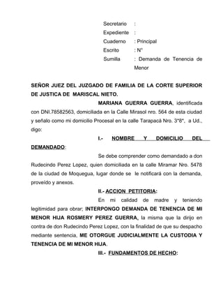 Secretario : 
Expediente : 
Cuaderno : Principal 
Escrito : N° 
Sumilla : Demanda de Tenencia de 
Menor 
SEÑOR JUEZ DEL JUZGADO DE FAMILIA DE LA CORTE SUPERIOR 
DE JUSTICA DE MARISCAL NIETO. 
MARIANA GUERRA GUERRA, identificada 
con DNI.78582563, domiciliada en la Calle Mirasol nro. 564 de esta ciudad 
y señalo como mi domicilio Procesal en la calle Tarapacá Nro. 3*8*, a Ud., 
digo: 
I.- NOMBRE Y DOMICILIO DEL 
DEMANDADO: 
Se debe comprender como demandado a don 
Rudecindo Perez Lopez, quien domiciliada en la calle Miramar Nro. 5478 
de la ciudad de Moquegua, lugar donde se le notificará con la demanda, 
proveído y anexos. 
II.- ACCION PETITORIA: 
En mi calidad de madre y teniendo 
legitimidad para obrar; INTERPONGO DEMANDA DE TENENCIA DE MI 
MENOR HIJA ROSMERY PEREZ GUERRA, la misma que la dirijo en 
contra de don Rudecindo Perez Lopez, con la finalidad de que su despacho 
mediante sentencia, ME OTORGUE JUDICIALMENTE LA CUSTODIA Y 
TENENCIA DE MI MENOR HIJA. 
III.- FUNDAMENTOS DE HECHO: 
 