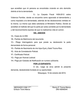 que acreditan que mi persona se encontraba viviendo en otro domicilio 
distinto al de la demandada. 
5.- La Carpeta Fiscal 1458-2012 sobre 
Violencia Familiar, donde se encuentra como agraviado al demandante y 
como imputado a la demandada, además de las declaraciones vertidas en 
la misma. La misma que debe solicitarse al Ministerio Publico. Donde se 
acreditan el maltrato del que fui parte por actos cometido por la demandada 
y del reconocimiento expreso de que no realizamos vida en común. 
VIII.- ANEXOS 
1A.- Copia de mi DNI 
1B.- Partida de Matrimonio del recurrente 
1C.- Pliego Interrogatorio para que preste su declaración la parte 
demandada de forma personal. 
1D.- Partida de Nacimiento de mis hijos Eyal y Saiel Ticona Rios. 
1E.- Acta de Constatación Policial. 
1F.- Certificado Policial. 
1G.- Pago por Arancel Judicial. 
1H.- Pago por Cedulas de Notificación en numero suficiente. 
POR LO EXPUESTO: 
A Ud., ruego se sirva admitir la presente 
demanda, declarándola fundada en su oportunidad. 
Moquegua, 14 de octubre del 2014. 
_________________________ _____________________ 
ABOGADO CAM 17** Ronny E Ticona Marca 
Erikson Torre Marca DNI 45646544 
 