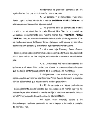 Fundamento la presente demanda en los 
siguientes hechos que a continuación paso a exponer: 
1.- Mi persona y el demandado Rudecindo 
Perez Lopez, somos padres de la menor ROSMERY PEREZ GUERRA, la 
misma que cuenta con diez años de edad. 
2.- Mi persona con el demandado hemos 
convivido en el domicilio de calle Mirasol Nro 564 de la ciudad de 
Moquegua, conjuntamente con nuestro menor hija ROSMERY PEREZ 
GUERRA; pero, es el caso que el demandado el día 20 de Agosto del 2014 
ha hecho abandono del hogar donde vivíamos, dejándonos en completo 
abandono a mi persona y a mi menor hija Rosmery Perez Guerra. 
3.- Mi menor hija Rosmery Perez Guerra. 
, desde que ha nacido siempre ha estado en mi poder hasta la actualidad; 
por lo que solicito se me otorgue judicialmente la tenencia de mi menor 
hija. 
4.- El Demandado me viene amenazando de 
quitarme a mi menor hija, motivo por el cual recurro a su despacho para 
que mediante sentencia judicial me dé la tenencia de mi menor hija. 
5.- Mi persona como madre, me encargo de 
hacer estudiar a mi menor hija Rosmery Perez Guerra, tal como lo acredito 
con los documentos que adjunto como medios probatorios. 
6.- El demandado me viene maltratando 
Psicológicamente, con la finalidad que le entregue a mi menor hija y ya no 
pasarle la pensión alimenticia que le fue fijada mediante sentencia dictada 
por el Primer Juzgado de paz Letrado de Mariscal Nieto. 
Por todos estos hechos; solicito a su 
despacho que mediante sentencia se me entregue la tenencia y custodia 
de mi menor hija. 
 