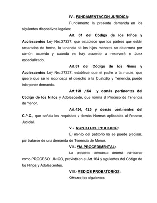 IV.- FUNDAMENTACION JURIDICA: 
Fundamento la presente demanda en los 
siguientes dispositivos legales: 
Art. 81 del Código de los Niños y 
Adolescentes Ley Nro.27337, que establece que los padres que están 
separados de hecho, la tenencia de los hijos menores se determina por 
común acuerdo y cuando no hay acuerdo la resolverá el Juez 
especializado. 
Art.83 del Código de los Niños y 
Adolescentes Ley Nro.27337, establece que el padre o la madre, que 
quiere que se le reconozca el derecho a la Custodio y Tenencia, puede 
interponer demanda. 
Art.160 ,164 y demás pertinentes del 
Código de los Niños y Adolescente, que norma el Proceso de Tenencia 
de menor. 
Art.424, 425 y demás pertinentes del 
C.P.C., que señala los requisitos y demás Normas aplicables al Proceso 
Judicial. 
V.- MONTO DEL PETITORIO: 
El monto del petitorio no se puede precisar, 
por tratarse de una demanda de Tenencia de Menor. 
VII.- VIA PROCEDIMENTAL: 
La presente demanda deberá tramitarse 
como PROCESO UNICO, previsto en el Art.164 y siguientes del Código de 
los Niños y Adolescentes. 
VIII.- MEDIOS PROBATORIOS: 
Ofrezco los siguientes: 
 