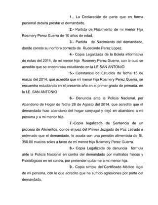 1.- La Declaración de parte que en forma 
personal deberá prestar el demandado. 
2.- Partida de Nacimiento de mi menor Hija 
Rosmery Perez Guerra de 10 años de edad. 
3.- Partida de Nacimiento del demandado, 
donde consta su nombre correcto de Rudecindo Perez Lopez. 
4.- Copia Legalizada de la Boleta informativa 
de notas del 2014, de mi menor hija Rosmery Perez Guerra, con la cual se 
acredito que se encontraba estudiando en la I.E SAN ANTONIO 
5.- Constancia de Estudios de fecha 15 de 
marzo del 2014, que acredita que mi menor hija Rosmery Perez Guerra, se 
encuentra estudiando en el presente año en el primer grado de primaria, en 
la I.E. SAN ANTONIO 
6.- Denuncia ante la Policía Nacional, por 
Abandono de Hogar de fecha 28 de Agosto del 2014, que acredita que el 
demandado hizo abandono del hogar conyugal y dejó en abandono a mi 
persona y a mi menor hija. 
7.-Copia legalizada de Sentencia de un 
proceso de Alimentos, donde el juez del Primer Juzgado de Paz Letrado a 
ordenado que el demandado, le acuda con una pensión alimenticia de S/. 
350.00 nuevos soles a favor de mi menor hija Rosmery Perez Guerra. 
8.- Copia Legalizada de denuncia formula 
ante la Policía Nacional en contra del demandado por maltratos físicos y 
Psicológicos en mi contra, por pretender quitarme a mi menor hija. 
9.- Copia simple del Certificado Médico legal 
de mi persona, con lo que acredito que he sufrido agresiones por parte del 
demandado. 
 