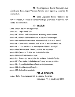 10.- Copia legalizada de una Resolución, que 
admite una denuncia por Violencia Familiar en mi agravio y en contra del 
demandado. 
11.- Copia Legalizada de una Resolución de 
la Gobernación, mediante la cual se me otorga garantías a mi persona y en 
contra del demandado. 
IX.- ANEXOS: 
Como Anexos adjunto los siguientes: 
Anexo 1.A.- Copia de mi DNI. 
Anexo 1.B.- Partida de Nacimiento de Rosmery Perez Guerra 
Anexo 1.C.- Partida de Nacimiento de Rudecindo Perez Lopez. 
Anexo 1.D.- Boleta informativa de notas del años 2014 de la menor. 
Anexo 1.E.- Constancia de estudios de fecha 15 de marzo del 2014. 
Anexo 1.F.- Copia de denuncia policial por Abandono de Hogar. 
Anexo 1.G.- Sentencia de Proceso Judicial por Alimentos. 
Anexo 1.H.- Denuncia Policial por Violencia Familiar. 
Anexo 1.I.- Certificado Médico Legal. 
Anexo 1.J.- Resolución que admite demanda de Violencia familiar. 
Anexo 1.K.- Resolución de la Gobernación que otorga garantías. 
Anexo 1.L.- Arancel Judicial por ofrecimiento de pruebas. 
Anexo 1.LL.-Cédulas de notificación. 
Anexo 1.M.- Sobre Interrogatorio. 
POR LO EXPUESTO: 
A Ud., Señor Juez, ruego admitir la presente demanda. 
Moquegua, 14 de octubre del 2014. 
 