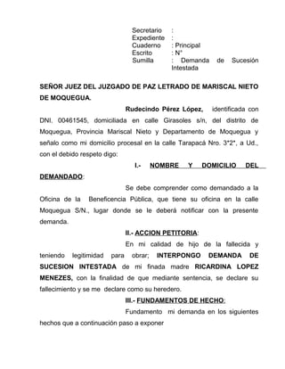 Secretario : 
Expediente : 
Cuaderno : Principal 
Escrito : N° 
Sumilla : Demanda de Sucesión 
Intestada 
SEÑOR JUEZ DEL JUZGADO DE PAZ LETRADO DE MARISCAL NIETO 
DE MOQUEGUA. 
Rudecindo Pérez López, identificada con 
DNI. 00461545, domiciliada en calle Girasoles s/n, del distrito de 
Moquegua, Provincia Mariscal Nieto y Departamento de Moquegua y 
señalo como mi domicilio procesal en la calle Tarapacá Nro. 3*2*, a Ud., 
con el debido respeto digo: 
I.- NOMBRE Y DOMICILIO DEL 
DEMANDADO: 
Se debe comprender como demandado a la 
Oficina de la Beneficencia Pública, que tiene su oficina en la calle 
Moquegua S/N., lugar donde se le deberá notificar con la presente 
demanda. 
II.- ACCION PETITORIA: 
En mi calidad de hijo de la fallecida y 
teniendo legitimidad para obrar; INTERPONGO DEMANDA DE 
SUCESION INTESTADA de mi finada madre RICARDINA LOPEZ 
MENEZES, con la finalidad de que mediante sentencia, se declare su 
fallecimiento y se me declare como su heredero. 
III.- FUNDAMENTOS DE HECHO : 
Fundamento mi demanda en los siguientes 
hechos que a continuación paso a exponer 
 