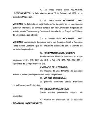 1.- Mi finada madre doña RICARDINA 
LOPEZ MENEZES, ha fallecido con fecha 20 de Febrero del 1968, en la 
ciudad de Moquegua. 
2.- Mi finada madre RICARDINA LOPEZ 
MENEZES, ha fallecido sin dejar testamento, tampoco se ha tramitado su 
Sucesión Intestada, tal como lo acredito con los Certificados Negativos de 
Inscripción de Testamento y Sucesión Intestada de los Registros Públicos 
de Moquegua, que adjunto. 
3.- Al fallecer doña RICARDINA LOPEZ 
MENEZES, corresponde declararse como sus heredero legal a Rudencio 
Pérez López ,derecho que se encuentra acreditado con la partida de 
nacimiento que adjunto. 
IV.- FUNDAMENTACION JURIDICA: 
Fundamento la Sucesión Intestada, en lo que 
establece el Art. 815, 822, del C.C. y Art. 424, 425, 749, 830 831 y 
siguientes del Código Procesal civil. 
V.- MONTO DEL PETITORIO : 
Por tratarse de una demanda de Sucesión 
Intestada, no se puede precisar el monto del petitorio. 
VI.- VIA PROCEDIMENTAL: 
La presente demanda deberá tramitarse 
como Proceso no Contencioso. 
VII.- MEDIOS PROBATORIOS. 
Como medios probatorios ofrezco los 
siguientes: 
1.- Partida de Defunción de la causante 
RICARDINA LOPEZ MENEZES 
 