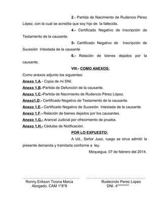 2.- Partida de Nacimiento de Rudencio Pérez 
López, con la cual se acredita que soy hijo de la fallecida. 
4.- Certificado Negativo de Inscripción de 
Testamento de la causante. 
5- Certificado Negativo de Inscripción de 
Sucesión Intestada de la causante 
6.- Relación de bienes dejados por la 
causante. 
VIII.- COMO ANEXOS: 
Como anexos adjunto los siguientes: 
Anexo 1.A.- Copia de mi DNI. 
Anexo 1.B.-Partida de Defunción de la causante. 
Anexo 1.C.-Partida de Nacimiento de Rudencio Pérez López. 
Anexo1.D.- Certificado Negativo de Testamento de la causante. 
Anexo 1.E.- Certificado Negativo de Sucesión Intestada de la causante 
Anexo 1.F.- Relación de bienes dejados por los causantes. 
Anexo 1.G.- Arancel Judicial por ofrecimiento de prueba. 
Anexo 1.H.- Cédulas de Notificación. 
POR LO EXPUESTO: 
A Ud., Señor Juez, ruego se sirva admitir la 
presente demanda y tramitarla conforme a ley. 
Moquegua, 07 de febrero del 2014. 
………………………………………. ………………………………………… 
Ronny Erikson Ticona Marca Rudecindo Perez Lopez 
Abogado. CAM 1*8*8 DNI. 4******** 
 