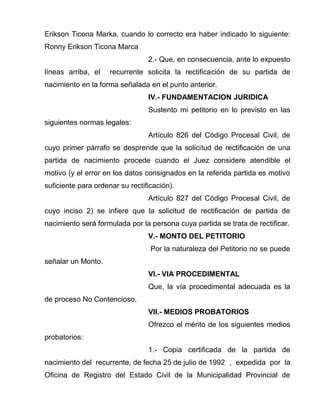 Erikson Ticona Marka, cuando lo correcto era haber indicado lo siguiente: 
Ronny Erikson Ticona Marca 
2.- Que, en consecuencia, ante lo expuesto 
líneas arriba, el recurrente solicita la rectificación de su partida de 
nacimiento en la forma señalada en el punto anterior. 
IV.- FUNDAMENTACION JURIDICA 
Sustento mi petitorio en lo previsto en las 
siguientes normas legales: 
Artículo 826 del Código Procesal Civil, de 
cuyo primer párrafo se desprende que la solicitud de rectificación de una 
partida de nacimiento procede cuando el Juez considere atendible el 
motivo (y el error en los datos consignados en la referida partida es motivo 
suficiente para ordenar su rectificación). 
Artículo 827 del Código Procesal Civil, de 
cuyo inciso 2) se infiere que la solicitud de rectificación de partida de 
nacimiento será formulada por la persona cuya partida se trata de rectificar. 
V.- MONTO DEL PETITORIO 
Por la naturaleza del Petitorio no se puede 
señalar un Monto. 
VI.- VIA PROCEDIMENTAL 
Que, la vía procedimental adecuada es la 
de proceso No Contencioso. 
VII.- MEDIOS PROBATORIOS 
Ofrezco el mérito de los siguientes medios 
probatorios: 
1.- Copia certificada de la partida de 
nacimiento del recurrente, de fecha 25 de julio de 1992 , expedida por la 
Oficina de Registro del Estado Civil de la Municipalidad Provincial de 
 