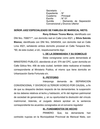 Secretario : 
Expediente : N° 
Cuaderno : Principal 
Escrito : N° 01 
Sumilla : Demanda de Separación 
Convencional y Divorcio Ulterior 
SEÑOR JUEZ ESPECIALIZADO DE FAMILIDA DE MARISCAL NIETO. 
Rony Erikson Ticona Marca, identificado con 
DNI Nro. 706671**, con domicilio real en Calle Lima 4521, y Silvia Salcido 
Blanco; identificada con DNI Nro. 54545454, con domicilio real en Calle 
Lima 4521, señalando ambos domicilio procesal en Calle Tarapacá Nro. 
*60, de esta ciudad, a Ud., respetuosamente digo: 
I.- DE LA DEMANDADA Y SU DOMICILIO 
Debe consignarse como parte demandada al 
MINISTERIO PUBLICO, atendiendo al art. 574 del CPC, quien domicilia en 
Calle Gótica Nro. 456 de esta ciudad, también debe realizarse el traslado 
correspondiente al Ministerio Publico, el mismo que tiene domicilio en 
Urbanización Santa Fortunata s/n. 
II.- PETITORIO 
Interpongo demanda de SEPARACION 
CONVENCIONAL Y DIVORCIO ULTERIOR IVORCIO POR CAUSAL, a fin 
de que su despacho declare respecto de los demandantes: la suspensión 
de los deberes relativos al lecho y habitación, el fin del régimen patrimonial 
de sociedad de gananciales, y, en su oportunidad la disolución del vínculo 
matrimonial. Además, el Juzgado deberá aprobar en la sentencia 
correspondiente los acuerdos consignados en el convenio regulador 
III.- FUNDAMENTOS DE HECHO 
PRIMERO: Que, los demandante han 
contraído nupcias en la Municipalidad Provincial de Mariscal Nieto, con 
 