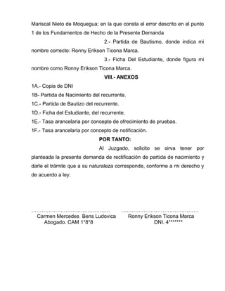 Mariscal Nieto de Moquegua; en la que consta el error descrito en el punto 
1 de los Fundamentos de Hecho de la Presente Demanda 
2.- Partida de Bautismo, donde indica mi 
nombre correcto: Ronny Erikson Ticona Marca. 
3.- Ficha Del Estudiante, donde figura mi 
nombre como Ronny Erikson Ticona Marca. 
VIII.- ANEXOS 
1A.- Copia de DNI 
1B- Partida de Nacimiento del recurrente. 
1C.- Partida de Bautizo del recurrente. 
1D.- Ficha del Estudiante, del recurrente. 
1E.- Tasa arancelaria por concepto de ofrecimiento de pruebas. 
1F.- Tasa arancelaria por concepto de notificación. 
POR TANTO: 
Al Juzgado, solicito se sirva tener por 
planteada la presente demanda de rectificación de partida de nacimiento y 
darle el trámite que a su naturaleza corresponde, conforme a mi derecho y 
de acuerdo a ley. 
……………………….……………… ……………………………………… 
Carmen Mercedes Bens Ludovica Ronny Erikson Ticona Marca 
Abogado. CAM 1*8*8 DNI. 4******* 
 