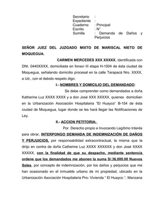 Secretario : 
Expediente : 
Cuaderno : Principal 
Escrito : N° 
Sumilla : Demanda de Daños y 
Perjuicios 
SEÑOR JUEZ DEL JUZGADO MIXTO DE MARISCAL NIETO DE 
MOQUEGUA. 
CARMEN MERCEDES XXX XXXXX, identificada con 
DNI. 0440XXXX, domiciliada en fonavi III etapa H-1004 de ésta ciudad de 
Moquegua, señalando domicilio procesal en la calle Tarapacá Nro. XXXX, 
a Ud., con el debido respeto digo: 
I.- NOMBRES Y DOMICILIO DEL DEMANDADO: 
Se debe comprender como demandados a doña 
Katherine Luz XXXX XXXX y a don José XXX XXXXX, quienes domicilian 
en la Urbanización Asociación Hospitalaria “El Huayco” B-154 de ésta 
ciudad de Moquegua, lugar donde se les hará llegar las Notificaciones de 
Ley. 
II.- ACCION PETITORIA: 
Por Derecho propio e Invocando Legítimo Interés 
para obrar, INTERPONGO DEMANDA DE INDEMNIZACIÓN DE DAÑOS 
Y PERJUICIOS, por responsabilidad extracontractual, la misma que la 
dirijo en contra de doña Catherine Luz XXXX XXXXXX y don José XXXX 
XXXXX, con la finalidad de que su despacho, mediante sentencia 
ordene que los demandados me abonen la suma S/.36,000.00 Nuevos 
Soles, por concepto de indemnización, por los daños y perjuicios que me 
han ocasionado en el inmueble urbano de mi propiedad, ubicado en la 
Urbanización Asociación Hospitalaria Pro- Vivienda “ El Huayco “, Manzana 
 