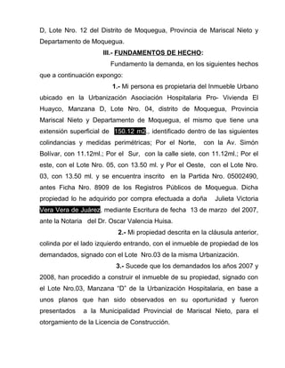 D, Lote Nro. 12 del Distrito de Moquegua, Provincia de Mariscal Nieto y 
Departamento de Moquegua. 
III.- FUNDAMENTOS DE HECHO: 
Fundamento la demanda, en los siguientes hechos 
que a continuación expongo: 
1.- Mi persona es propietaria del Inmueble Urbano 
ubicado en la Urbanización Asociación Hospitalaria Pro- Vivienda El 
Huayco, Manzana D, Lote Nro. 04, distrito de Moquegua, Provincia 
Mariscal Nieto y Departamento de Moquegua, el mismo que tiene una 
extensión superficial de 150.12 m2., identificado dentro de las siguientes 
colindancias y medidas perimétricas; Por el Norte, con la Av. Simón 
Bolívar, con 11.12ml.; Por el Sur, con la calle siete, con 11.12ml.; Por el 
este, con el Lote Nro. 05, con 13.50 ml. y Por el Oeste, con el Lote Nro. 
03, con 13.50 ml. y se encuentra inscrito en la Partida Nro. 05002490, 
antes Ficha Nro. 8909 de los Registros Públicos de Moquegua. Dicha 
propiedad lo he adquirido por compra efectuada a doña Julieta Victoria 
Vera Vera de Juárez, mediante Escritura de fecha 13 de marzo del 2007, 
ante la Notaria del Dr. Oscar Valencia Huisa. 
2.- Mi propiedad descrita en la cláusula anterior, 
colinda por el lado izquierdo entrando, con el inmueble de propiedad de los 
demandados, signado con el Lote Nro.03 de la misma Urbanización. 
3.- Sucede que los demandados los años 2007 y 
2008, han procedido a construir el inmueble de su propiedad, signado con 
el Lote Nro.03, Manzana “D” de la Urbanización Hospitalaria, en base a 
unos planos que han sido observados en su oportunidad y fueron 
presentados a la Municipalidad Provincial de Mariscal Nieto, para el 
otorgamiento de la Licencia de Construcción. 
 