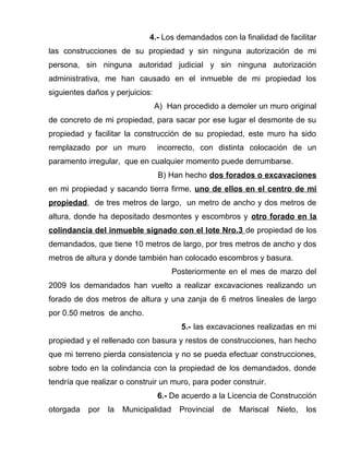 4.- Los demandados con la finalidad de facilitar 
las construcciones de su propiedad y sin ninguna autorización de mi 
persona, sin ninguna autoridad judicial y sin ninguna autorización 
administrativa, me han causado en el inmueble de mi propiedad los 
siguientes daños y perjuicios: 
A) Han procedido a demoler un muro original 
de concreto de mi propiedad, para sacar por ese lugar el desmonte de su 
propiedad y facilitar la construcción de su propiedad, este muro ha sido 
remplazado por un muro incorrecto, con distinta colocación de un 
paramento irregular, que en cualquier momento puede derrumbarse. 
B) Han hecho dos forados o excavaciones 
en mi propiedad y sacando tierra firme, uno de ellos en el centro de mi 
propiedad, de tres metros de largo, un metro de ancho y dos metros de 
altura, donde ha depositado desmontes y escombros y otro forado en la 
colindancia del inmueble signado con el lote Nro.3 de propiedad de los 
demandados, que tiene 10 metros de largo, por tres metros de ancho y dos 
metros de altura y donde también han colocado escombros y basura. 
Posteriormente en el mes de marzo del 
2009 los demandados han vuelto a realizar excavaciones realizando un 
forado de dos metros de altura y una zanja de 6 metros lineales de largo 
por 0.50 metros de ancho. 
5.- las excavaciones realizadas en mi 
propiedad y el rellenado con basura y restos de construcciones, han hecho 
que mi terreno pierda consistencia y no se pueda efectuar construcciones, 
sobre todo en la colindancia con la propiedad de los demandados, donde 
tendría que realizar o construir un muro, para poder construir. 
6.- De acuerdo a la Licencia de Construcción 
otorgada por la Municipalidad Provincial de Mariscal Nieto, los 
 