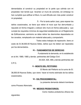 demandados al construir su propiedad en la parte que colinda con mi 
propiedad, han tenido que levantar un muro de concreto, sin embargo no 
han cumplido que edificar el Muro, lo cual dificulta aún más poder construir 
mi propiedad. 
7.- Por lo tanto señor Juez, para reparar los 
daños ocasionados, se tiene que retirar el muro que fue derrumbado y 
repuesto en forma irregular y colocar otro muro en forma adecuada y que 
cumpla los requisitos mínimos de seguridad establecidos en el Reglamento 
de Edificaciones; asimismo se debe retirar los desmontes depositados en 
los cavados, remplazarlo con material adecuado y compactarlo. 
Todos estos trabajos de reparación, tiene un 
costo de S/.36,000.00 Nuevos Soles, daños que me deben ser reparados 
por los demandados. 
IV.- FUNDAMENTOS DE DERECHO: 
Fundamento la demanda, en lo establecido 
en el Art. 1969, 1985 y demás pertinentes del Código Civil. 
Art.424, 425, 486 y demás pertinentes del 
C.P.C. 
V.- MONTO DEL PETITORIO: 
El Monto del Petitorio es la suma de S/. 
36,000.00 Nuevos Soles, que viene hacer el monto estimado de los daños 
ocasionados. 
VI.- VIA PROCEDIMENTAL: 
La presente demanda deberá tramitarse 
como Proceso Abreviado. 
VII.- MEDIOS PROBATORIOS: 
Como medios probatorios ofrezco los 
siguientes: 
 
