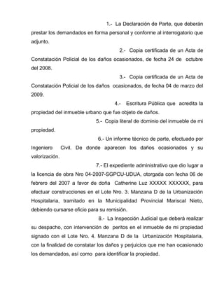 1.- La Declaración de Parte, que deberán 
prestar los demandados en forma personal y conforme al interrogatorio que 
adjunto. 
2.- Copia certificada de un Acta de 
Constatación Policial de los daños ocasionados, de fecha 24 de octubre 
del 2008. 
3.- Copia certificada de un Acta de 
Constatación Policial de los daños ocasionados, de fecha 04 de marzo del 
2009. 
4.- Escritura Pública que acredita la 
propiedad del inmueble urbano que fue objeto de daños. 
5.- Copia literal de dominio del inmueble de mi 
propiedad. 
6.- Un informe técnico de parte, efectuado por 
Ingeniero Civil. De donde aparecen los daños ocasionados y su 
valorización. 
7.- El expediente administrativo que dio lugar a 
la licencia de obra Nro 04-2007-SGPCU-UDUA, otorgada con fecha 06 de 
febrero del 2007 a favor de doña Catherine Luz XXXXX XXXXXX, para 
efectuar construcciones en el Lote Nro. 3. Manzana D de la Urbanización 
Hospitalaria, tramitado en la Municipalidad Provincial Mariscal Nieto, 
debiendo cursarse oficio para su remisión. 
8.- La Inspección Judicial que deberá realizar 
su despacho, con intervención de peritos en el inmueble de mi propiedad 
signado con el Lote Nro. 4. Manzana D de la Urbanización Hospitalaria, 
con la finalidad de constatar los daños y perjuicios que me han ocasionado 
los demandados, así como para identificar la propiedad. 
 