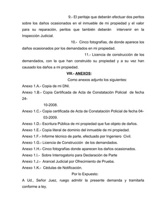 9.- El peritaje que deberán efectuar dos peritos 
sobre los daños ocasionados en el inmueble de mi propiedad y el valor 
para su reparación, peritos que también deberán intervenir en la 
Inspección Judicial. 
10.- Cinco fotografías, de donde aparece los 
daños ocasionados por los demandados en mi propiedad. 
11.- Licencia de construcción de los 
demandados, con la que han construido su propiedad y a su vez han 
causado los daños a mi propiedad. 
VIII.- ANEXOS: 
Como anexos adjunto los siguientes: 
Anexo 1.A.- Copia de mi DNI. 
Anexo 1.B.- Copia Certificada de Acta de Constatación Policial de fecha 
24- 
10-2008. 
Anexo 1.C.- Copia certificada de Acta de Constatación Policial de fecha 04- 
03-2009. 
Anexo 1.D.- Escritura Pública de mi propiedad que fue objeto de daños. 
Anexo 1.E.- Copia literal de dominio del inmueble de mi propiedad. 
Anexo 1.F.- Informe técnico de parte, efectuado por Ingeniero Civil. 
Anexo 1.G.- Licencia de Construcción de los demandados. 
Anexo 1.H.- Cinco fotografías donde aparecen los daños ocasionados. 
Anexo 1.I.- Sobre Interrogatorio para Declaración de Parte 
Anexo 1.J.- Arancel Judicial por Ofrecimiento de Prueba. 
Anexo 1.K.- Cédulas de Notificación. 
Por lo Expuesto: 
A Ud., Señor Juez, ruego admitir la presente demanda y tramitarla 
conforme a ley. 
 