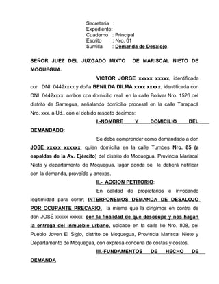 Secretaria : 
Expediente: 
Cuaderno : Principal 
Escrito : Nro. 01 
Sumilla : Demanda de Desalojo. 
SEÑOR JUEZ DEL JUZGADO MIXTO DE MARISCAL NIETO DE 
MOQUEGUA. 
VICTOR JORGE xxxxx xxxxx, identificada 
con DNI. 0442xxxx y doña BENILDA DILMA xxxx xxxxx, identificada con 
DNI. 0442xxxx, ambos con domicilio real en la calle Bolívar Nro. 1526 del 
distrito de Samegua, señalando domicilio procesal en la calle Tarapacá 
Nro. xxx, a Ud., con el debido respeto decimos: 
I.-NOMBRE Y DOMICILIO DEL 
DEMANDADO: 
Se debe comprender como demandado a don 
JOSE xxxxx xxxxxx, quien domicilia en la calle Tumbes Nro. 85 (a 
espaldas de la Av. Ejército) del distrito de Moquegua, Provincia Mariscal 
Nieto y departamento de Moquegua, lugar donde se le deberá notificar 
con la demanda, proveído y anexos. 
II.- ACCION PETITORIO: 
En calidad de propietarios e invocando 
legitimidad para obrar; INTERPONEMOS DEMANDA DE DESALOJO 
POR OCUPANTE PRECARIO, la misma que la dirigimos en contra de 
don JOSÉ xxxxx xxxxx, con la finalidad de que desocupe y nos hagan 
la entrega del inmueble urbano, ubicado en la calle Ilo Nro. 808, del 
Pueblo Joven El Siglo, distrito de Moquegua, Provincia Mariscal Nieto y 
Departamento de Moquegua, con expresa condena de costas y costos. 
III.-FUNDAMENTOS DE HECHO DE 
DEMANDA 
 