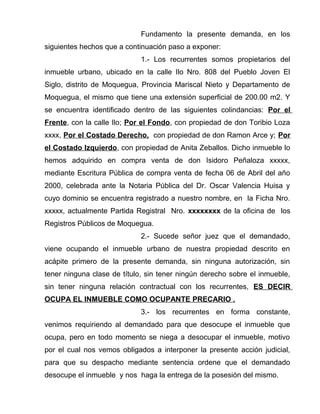 Fundamento la presente demanda, en los 
siguientes hechos que a continuación paso a exponer: 
1.- Los recurrentes somos propietarios del 
inmueble urbano, ubicado en la calle Ilo Nro. 808 del Pueblo Joven El 
Siglo, distrito de Moquegua, Provincia Mariscal Nieto y Departamento de 
Moquegua, el mismo que tiene una extensión superficial de 200.00 m2. Y 
se encuentra identificado dentro de las siguientes colindancias: Por el 
Frente, con la calle Ilo; Por el Fondo, con propiedad de don Toribio Loza 
xxxx, Por el Costado Derecho, con propiedad de don Ramon Arce y; Por 
el Costado Izquierdo, con propiedad de Anita Zeballos. Dicho inmueble lo 
hemos adquirido en compra venta de don Isidoro Peñaloza xxxxx, 
mediante Escritura Pública de compra venta de fecha 06 de Abril del año 
2000, celebrada ante la Notaria Pública del Dr. Oscar Valencia Huisa y 
cuyo dominio se encuentra registrado a nuestro nombre, en la Ficha Nro. 
xxxxx, actualmente Partida Registral Nro. xxxxxxxx de la oficina de los 
Registros Públicos de Moquegua. 
2.- Sucede señor juez que el demandado, 
viene ocupando el inmueble urbano de nuestra propiedad descrito en 
acápite primero de la presente demanda, sin ninguna autorización, sin 
tener ninguna clase de título, sin tener ningún derecho sobre el inmueble, 
sin tener ninguna relación contractual con los recurrentes, ES DECIR 
OCUPA EL INMUEBLE COMO OCUPANTE PRECARIO . 
3.- los recurrentes en forma constante, 
venimos requiriendo al demandado para que desocupe el inmueble que 
ocupa, pero en todo momento se niega a desocupar el inmueble, motivo 
por el cual nos vemos obligados a interponer la presente acción judicial, 
para que su despacho mediante sentencia ordene que el demandado 
desocupe el inmueble y nos haga la entrega de la posesión del mismo. 
 