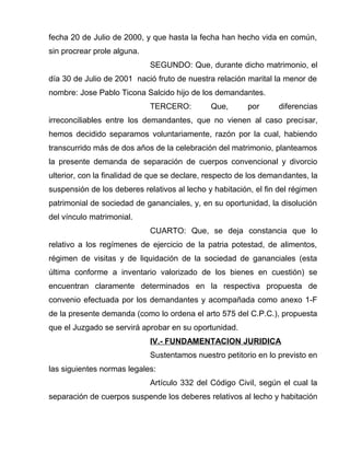 fecha 20 de Julio de 2000, y que hasta la fecha han hecho vida en común, 
sin procrear prole alguna. 
SEGUNDO: Que, durante dicho matrimonio, el 
día 30 de Julio de 2001 nació fruto de nuestra relación marital la menor de 
nombre: Jose Pablo Ticona Salcido hijo de los demandantes. 
TERCERO: Que, por diferencias 
irreconciliables entre los demandantes, que no vienen al caso precisar, 
hemos decidido separamos voluntariamente, razón por la cual, habiendo 
transcurrido más de dos años de la celebración del matrimonio, planteamos 
la presente demanda de separación de cuerpos convencional y divorcio 
ulterior, con la finalidad de que se declare, respecto de los demandantes, la 
suspensión de los deberes relativos al lecho y habitación, el fin del régimen 
patrimonial de sociedad de gananciales, y, en su oportunidad, la disolución 
del vínculo matrimonial. 
CUARTO: Que, se deja constancia que lo 
relativo a los regímenes de ejercicio de la patria potestad, de alimentos, 
régimen de visitas y de liquidación de la sociedad de gananciales (esta 
última conforme a inventario valorizado de los bienes en cuestión) se 
encuentran claramente determinados en la respectiva propuesta de 
convenio efectuada por los demandantes y acompañada como anexo 1-F 
de la presente demanda (como lo ordena el arto 575 del C.P.C.), propuesta 
que el Juzgado se servirá aprobar en su oportunidad. 
IV.- FUNDAMENTACION JURIDICA 
Sustentamos nuestro petitorio en lo previsto en 
las siguientes normas legales: 
Artículo 332 del Código Civil, según el cual la 
separación de cuerpos suspende los deberes relativos al lecho y habitación 
 