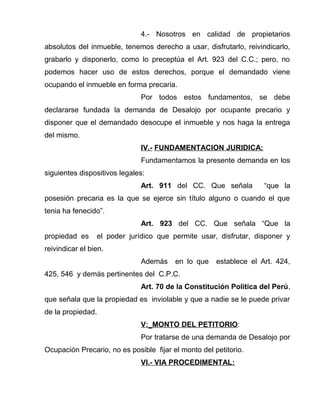 4.- Nosotros en calidad de propietarios 
absolutos del inmueble, tenemos derecho a usar, disfrutarlo, reivindicarlo, 
grabarlo y disponerlo, como lo preceptúa el Art. 923 del C.C.; pero, no 
podemos hacer uso de estos derechos, porque el demandado viene 
ocupando el inmueble en forma precaria. 
Por todos estos fundamentos, se debe 
declararse fundada la demanda de Desalojo por ocupante precario y 
disponer que el demandado desocupe el inmueble y nos haga la entrega 
del mismo. 
IV.- FUNDAMENTACION JURIDICA: 
Fundamentamos la presente demanda en los 
siguientes dispositivos legales: 
Art. 911 del CC. Que señala “que la 
posesión precaria es la que se ejerce sin título alguno o cuando el que 
tenia ha fenecido”. 
Art. 923 del CC. Que señala “Que la 
propiedad es el poder jurídico que permite usar, disfrutar, disponer y 
reivindicar el bien. 
Además en lo que establece el Art. 424, 
425, 546 y demás pertinentes del C.P.C. 
Art. 70 de la Constitución Política del Perú, 
que señala que la propiedad es inviolable y que a nadie se le puede privar 
de la propiedad. 
V:_MONTO DEL PETITORIO: 
Por tratarse de una demanda de Desalojo por 
Ocupación Precario, no es posible fijar el monto del petitorio. 
VI.- VIA PROCEDIMENTAL: 
 