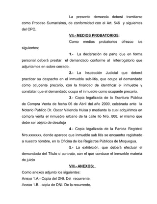 La presente demanda deberá tramitarse 
como Proceso Sumarísimo, de conformidad con el Art. 546 y siguientes 
del CPC. 
VII.- MEDIOS PROBATORIOS: 
Como medios probatorios ofrezco los 
siguientes: 
1.- La declaración de parte que en forma 
personal deberá prestar el demandado conforme al interrogatorio que 
adjuntamos en sobre cerrado. 
2.- La Inspección Judicial que deberá 
practicar su despacho en el inmueble sub-litis, que ocupa el demandado 
como ocupante precario, con la finalidad de identificar el inmueble y 
constatar que el demandado ocupa el inmueble como ocupante precario. 
3.- Copia legalizada de la Escritura Pública 
de Compra Venta de fecha 06 de Abril del año 2000, celebrada ante la 
Notario Público Dr. Oscar Valencia Huisa y mediante la cual adquirimos en 
compra venta el inmueble urbano de la calle Ilo Nro. 808, el mismo que 
debe ser objeto de desalojo 
4.- Copia legalizada de la Partida Registral 
Nro.xxxxxxx, donde aparece que inmueble sub litis se encuentra registrado 
a nuestro nombre, en la Oficina de los Registros Públicos de Moquegua. 
5.- La exhibición, que deberá efectuar el 
demandado del Título o contrato, con el que conduce el inmueble materia 
de juicio 
VIII.- ANEXOS: 
Como anexos adjunto los siguientes: 
Anexo 1.A.- Copia del DNI. Del recurrente. 
Anexo 1.B.- copia de DNI. De la recurrente. 
 
