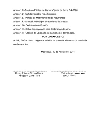 Anexo 1.C.-Escritura Pública de Compra Venta de fecha 6-4-2000 
Anexo 1.D.-Partida Registral Nro. Xxxxxxx.x 
Anexo 1.E.- Partida de Matrimonio de los recurrentes 
Anexo 1.F.- Arancel Judicial por ofrecimiento de prueba. 
Anexo 1.G.- Cédulas de notificación. 
Anexo 1.H.- Sobre Interrogatorio para declaración de parte. 
Anexo 1.H.- Croquis de Ubicación de domicilio del demandado. 
POR LO EXPUESTO: 
A Ud., Señor Juez, rogamos admitir la presente demanda y tramitarla 
conforme a ley. 
Moquegua, 19 de Agosto del 2014. 
………………………………………. ………………………………………… 
Ronny Erikson Ticona Marca Victor Jorge xxxxx xxxx 
Abogado. CAM 1*8*8 DNI. 4******* 
 