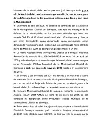intereses de la Municipalidad en los procesos judiciales que tenía y por 
ello la Municipalidad contrataban abogados a fin de que se encarguen 
de la defensa judicial de los procesos judiciales que tenía y aún tiene 
la Municipalidad. 
4.- El primero de abril del 2008, mi persona es contratado por la Alcaldesa 
de la Municipalidad Distrital de Samegua, para que me encargue de la 
defensa de la Municipalidad en los procesos judiciales que tenía, en 
materia Civil, Penal, Contencioso Administrativo, Constitucional y otros ya 
sea como demandante, como demandado, como denunciante, como 
denunciado y como parte civil , función que la desempeñado hasta el 03 de 
mayo del Mayo del 2009, es decir por un periodo mayor a un año. 
6.- La misma Alcaldesa de la Municipalidad Distrital de Samegua, mediante 
Resolución de Alcaldía Nroo.156-2009-A-MDS de fecha 30 de abril del 
2009 y estando mi persona contratada por la Municipalidad, se me designa 
como Procurador Público Municipal de la Municipalidad Distrital de 
Samegua a partir del cuatro de mayo del 2009 hasta el 31 de diciembre 
del 2010. 
7.- El primero y dos de enero del 2011 era feriado y los días tres y cuatro 
de enero del 2011 he concurrido a la Municipalidad Distrital de Samegua, 
pero se me retiró mi Tarjeta de Asistencia y no se nos dejó ingresar a la 
Municipalidad, lo cual constituye un despido incausado o sea sin causa. 
8.- Recién la Municipalidad Distrital de Samegua, mediante Resolución de 
Alcaldía Nro.044-2011-A/MDS de fecha 07 de enero del 2011, da por 
concluida mi designación como Procurador Público Municipal de la 
Municipalidad Distrital de Samegua. 
9.- Pero, señor Juez al haber trabajado mi persona para la Municipalidad 
Distrital de Samegua como Abogado contratado, desde el primero de Abril 
del 2008 hasta el 03 de mayo del 2009, es decir por más de un año, por lo 
 