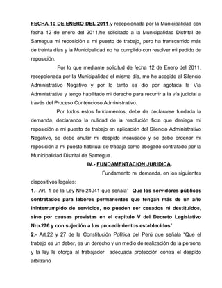 FECHA 10 DE ENERO DEL 2011 y recepcionada por la Municipalidad con 
fecha 12 de enero del 2011,he solicitado a la Municipalidad Distrital de 
Samegua mi reposición a mi puesto de trabajo¸ pero ha transcurrido más 
de treinta días y la Municipalidad no ha cumplido con resolver mi pedido de 
reposición. 
Por lo que mediante solicitud de fecha 12 de Enero del 2011, 
recepcionada por la Municipalidad el mismo día, me he acogido al Silencio 
Administrativo Negativo y por lo tanto se dio por agotada la Vía 
Administrativa y tengo habilitado mi derecho para recurrir a la vía judicial a 
través del Proceso Contencioso Administrativo. 
Por todos estos fundamentos, debe de declararse fundada la 
demanda, declarando la nulidad de la resolución ficta que deniega mi 
reposición a mi puesto de trabajo en aplicación del Silencio Administrativo 
Negativo, se debe anular mi despido incausado y se debe ordenar mi 
reposición a mi puesto habitual de trabajo como abogado contratado por la 
Municipalidad Distrital de Samegua. 
IV.- FUNDAMENTACION JURIDICA. 
Fundamento mi demanda, en los siguientes 
dispositivos legales: 
1.- Art. 1 de la Ley Nro.24041 que señala” Que los servidores públicos 
contratados para labores permanentes que tengan más de un año 
ininterrumpido de servicios, no pueden ser cesados ni destituidos, 
sino por causas previstas en el capítulo V del Decreto Legislativo 
Nro.276 y con sujeción a los procedimientos establecidos” 
2.- Art.22 y 27 de la Constitución Política del Perú que señala “Que el 
trabajo es un deber, es un derecho y un medio de realización de la persona 
y la ley le otorga al trabajador adecuada protección contra el despido 
arbitrario 
 