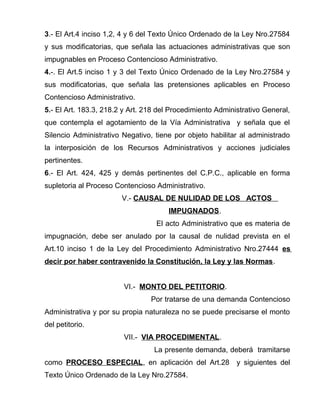 3.- El Art.4 inciso 1,2, 4 y 6 del Texto Único Ordenado de la Ley Nro.27584 
y sus modificatorias, que señala las actuaciones administrativas que son 
impugnables en Proceso Contencioso Administrativo. 
4.-. El Art.5 inciso 1 y 3 del Texto Único Ordenado de la Ley Nro.27584 y 
sus modificatorias, que señala las pretensiones aplicables en Proceso 
Contencioso Administrativo. 
5.- El Art. 183.3, 218.2 y Art. 218 del Procedimiento Administrativo General, 
que contempla el agotamiento de la Vía Administrativa y señala que el 
Silencio Administrativo Negativo, tiene por objeto habilitar al administrado 
la interposición de los Recursos Administrativos y acciones judiciales 
pertinentes. 
6.- El Art. 424, 425 y demás pertinentes del C.P.C., aplicable en forma 
supletoria al Proceso Contencioso Administrativo. 
V.- CAUSAL DE NULIDAD DE LOS ACTOS 
IMPUGNADOS. 
El acto Administrativo que es materia de 
impugnación, debe ser anulado por la causal de nulidad prevista en el 
Art.10 inciso 1 de la Ley del Procedimiento Administrativo Nro.27444 es 
decir por haber contravenido la Constitución, la Ley y las Normas. 
VI.- MONTO DEL PETITORIO. 
Por tratarse de una demanda Contencioso 
Administrativa y por su propia naturaleza no se puede precisarse el monto 
del petitorio. 
VII.- VIA PROCEDIMENTAL. 
La presente demanda, deberá tramitarse 
como PROCESO ESPECIAL, en aplicación del Art.28 y siguientes del 
Texto Único Ordenado de la Ley Nro.27584. 
 
