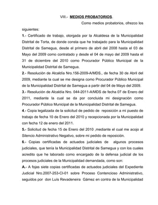 VIII.- MEDIOS PROBATORIOS. 
Como medios probatorios, ofrezco los 
siguientes: 
1.- Certificado de trabajo, otorgada por la Alcaldesa de la Municipalidad 
Distrital de Torta, de donde consta que he trabajado para la Municipalidad 
Distrital de Samegua, desde el primero de abril del 2008 hasta el 03 de 
Mayo del 2009 como contratado y desde el 04 de mayo del 2009 hasta el 
31 de diciembre del 2010 como Procurador Público Municipal de la 
Municipalidad Distrital de Samegua. 
2.- Resolución de Alcaldía Nro.156-2009-A/MDS., de fecha 30 de Abril del 
2009, mediante la cual se me designa como Procurador Público Municipal 
de la Municipalidad Distrital de Samegua a partir del 04 de Mayo del 2009. 
3.- Resolución de Alcaldía Nro. 044-2011-A/MDS de fecha 07 de Enero del 
2011, mediante la cual se da por concluida mi designación como 
Procurador Público Municipal de la Municipalidad Distrital de Samegua. 
4.- Copia legalizada de la solicitud de pedido de reposición a mi puesto de 
trabajo de fecha 10 de Enero del 2010 y recepcionada por la Municipalidad 
con fecha 12 de enero del 2011. 
5.- Solicitud de fecha 15 de Enero del 2010 ,mediante el cual me acojo al 
Silencio Administrativo Negativo, sobre mi pedido de reposición. 
6.- Copias certificadas de actuados judiciales de algunos procesos 
judiciales, que tenía la Municipalidad Distrital de Samegua y con los cuales 
acredito que he laborado como encargado de la defensa judicial de los 
procesos judiciales de la Municipalidad demandada, como son: 
A.- A fojas siete copias certificadas de actuados judiciales del Expediente 
Judicial Nro.2007-253-CI-01 sobre Proceso Contencioso Administrativo, 
seguidos por don Luís Revadeneira Gámez en contra de la Municipalidad 
 