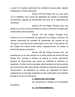 y pone fin al régimen patrimonial de sociedad de gananciales, dejando 
subsistente el vínculo matrimonial. 
Artículo 333 del Código Civil, en cuyo inciso 
13) se establece como causal de separación de cuerpos la separación 
convencional, después de transcurridos dos años de la celebración del 
matrimonio. 
Artículo 546 del Código Procesal Civil, que 
señala en su inciso 2) que se tramita en proceso sumarísimo la separación 
convencional y divorcio ulterior. 
Artículo 573 del Código Procesal Civil, 
conforme al cual la pretensión de separación de cuerpos y extinción del 
régimen patrimonial de sociedad de gananciales por acuerdo de los 
cónyuges y la de divorcio de conformidad con el inciso 13 del artículo 333 
del Código Civil (citado líneas arriba), respectivamente, se sujetan al 
trámite del proceso sumarísimo. 
Artículo 580 del Código Procesal Civil, que 
prescribe que en el caso previsto en el primer párrafo del artículo 354 del 
Código Civil, procede la solicitud de disolver el vínculo matrimonial, 
después de transcurridos seis meses de notificada la sentencia de 
separación. El último de los numerales citados señala en su primer párrafo 
que transcurridos seis meses desde notificada la sentencia de separación 
convencional o de separación de cuerpos por separación de hecho, 
cualquiera de los cónyuges, basándose en ella, podrá pedir que se declare 
disuelto el vínculo del matrimonio. 
V.- MONTO DEL PETITORIO 
No corresponde un petitorio por la naturaleza 
del petitorio. 
VI.- VIA PROCEDIMENTAL 
 