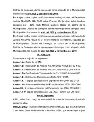 Distrital de Samegua, donde intervengo como abogado de la Municipalidad 
los meses de abril 2008 y setiembre del 2008. 
B.- A fojas cuatro, copias certificadas de actuados judiciales del Expediente 
Judicial Nro.2007- 142- CI-01 sobre Proceso Contencioso Administrativo, 
seguidos por doña Ruth Mariela Gamero Rosas en contra de la 
Municipalidad Distrital de Samegua, donde intervengo como abogado de la 
Municipalidad, los meses de abril del 2008 y noviembre del 2010. 
C.- A fojas cuatro, copias certificadas de actuados judiciales del Expediente 
Judicial Nro.2006- 00075-CI-01 sobre Interdicto de Retener, seguidos por 
la Municipalidad Distrital de Samegua en contra de la Municipalidad 
Distrital de Samegua, donde aparece que intervengo como abogado de la 
Municipalidad, los meses de abril del 2008 y noviembre del 2010. 
IX.- ANEXOS. 
Como anexos adjunto los siguientes: 
Anexo 1.A.- Copia de mi DNI. 
Anexo 1.B.- Resolución de Alcaldía Nro.156-2009-A/MDS del 30-4-09. 
Anexo 1.C.- Resolución de Alcaldía Nro.044-2011-A/MDS., del 7-1-11 
Anexo 1.D.- Certificado de Trabajo de fecha 31-12-2010 del año 2008. 
Anexo 1.E.- Solicitud de Reposición de fecha 12-01-2011. 
Anexo 1.F.- 7 copias certificadas del Expediente Nro.2007-253-CI-01 
Anexo 1.G.- 4 copias certificadas del Expediente Nro.2007- 142- CI-01 
Anexo1.H.- 4 copias certificadas del Expediente Nro.2006- 0075-CI-01 
Anexo 1.I.-11 copias certificadas del Exp. 2007- 00400- CA- JM- CI.01 
Por lo Expuesto: 
A Ud., señor Juez, ruego se sirva admitir la presente demanda y tramitarla 
conforme a ley. 
OTROSI DIGO.- Ruego se tenga presente señor juez, que el Art.2 numeral 
3 del Texto Único Ordenado de la Ley Nro.27584, que señala que el juez 
 