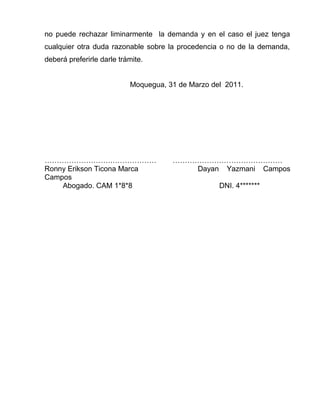 no puede rechazar liminarmente la demanda y en el caso el juez tenga 
cualquier otra duda razonable sobre la procedencia o no de la demanda, 
deberá preferirle darle trámite. 
Moquegua, 31 de Marzo del 2011. 
……………………….……………… ……………………………………… 
Ronny Erikson Ticona Marca Dayan Yazmani Campos 
Campos 
Abogado. CAM 1*8*8 DNI. 4******* 
 