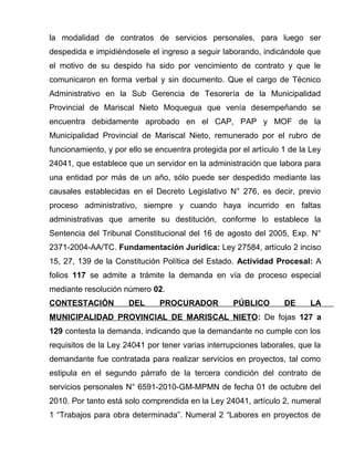 la modalidad de contratos de servicios personales, para luego ser 
despedida e impidiéndosele el ingreso a seguir laborando, indicándole que 
el motivo de su despido ha sido por vencimiento de contrato y que le 
comunicaron en forma verbal y sin documento. Que el cargo de Técnico 
Administrativo en la Sub Gerencia de Tesorería de la Municipalidad 
Provincial de Mariscal Nieto Moquegua que venía desempeñando se 
encuentra debidamente aprobado en el CAP, PAP y MOF de la 
Municipalidad Provincial de Mariscal Nieto, remunerado por el rubro de 
funcionamiento, y por ello se encuentra protegida por el artículo 1 de la Ley 
24041, que establece que un servidor en la administración que labora para 
una entidad por más de un año, sólo puede ser despedido mediante las 
causales establecidas en el Decreto Legislativo N° 276, es decir, previo 
proceso administrativo, siempre y cuando haya incurrido en faltas 
administrativas que amerite su destitución, conforme lo establece la 
Sentencia del Tribunal Constitucional del 16 de agosto del 2005, Exp. N° 
2371-2004-AA/TC. Fundamentación Jurídica: Ley 27584, artículo 2 inciso 
15, 27, 139 de la Constitución Política del Estado. Actividad Procesal: A 
folios 117 se admite a trámite la demanda en vía de proceso especial 
mediante resolución número 02. 
CONTESTACIÓN DEL PROCURADOR PÚBLICO DE LA 
MUNICIPALIDAD PROVINCIAL DE MARISCAL NIETO: De fojas 127 a 
129 contesta la demanda, indicando que la demandante no cumple con los 
requisitos de la Ley 24041 por tener varias interrupciones laborales, que la 
demandante fue contratada para realizar servicios en proyectos, tal como 
estipula en el segundo párrafo de la tercera condición del contrato de 
servicios personales N° 6591-2010-GM-MPMN de fecha 01 de octubre del 
2010. Por tanto está solo comprendida en la Ley 24041, artículo 2, numeral 
1 “Trabajos para obra determinada”. Numeral 2 “Labores en proyectos de 
 
