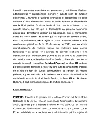 inversión, proyectos especiales en programas y actividades técnicas, 
administrativas y ocupacionales, siempre y cuando sean de duración 
determinada”, Numeral 3 “Labores eventuales o accidentales de corta 
duración. Que la demandante nunca ha tenido relación de dependencia 
con la Municipalidad Provincial Mariscal Nieto, elemento básico de un 
contrato laboral, por ello que la demandante no presenta documento 
alguno para demostrar la relación de dependencia, que la demandante 
nunca ha tenido horario de trabajo que es requisito del contrato laboral, 
esto comprueba que no existe tarjeta de control de asistencia en el acta de 
constatación policial de fecha 01 de marzo del 2011, que no existe 
desnaturalización de contrato porque fue contratada para labores 
temporales y específica como aparece del contrato celebrado con la 
demandante y así lo desempeñó, prueba de ello es que no ha presentado 
documentos que acrediten desnaturalización de contrato, sino que fue un 
contrato temporal y específico. Actividad Procesal: A folios 138 se tiene 
por contestada la demanda, a fojas 180 obra auto de saneamiento procesal 
en el que se fijan los puntos controvertidos, se admiten los medios 
probatorios y se prescinde de la audiencia de pruebas, disponiéndose la 
remisión del expediente al Ministerio Público, de fojas 192 a 194 obra el 
Dictamen Fiscal, siendo su estado el de emitirse sentencia, y; 
CONSIDERANDO: 
PRIMERO: Estando a lo previsto por el artículo Primero del Texto Único 
Ordenado de la Ley del Proceso Contencioso Administrativo, Ley número 
27584, aprobado por el Decreto Supremo Nº 013-2008-JUS, el Proceso 
Contencioso Administrativo tiene por finalidad el control jurídico por el 
Poder Judicial de las actuaciones de la administración pública sujetas al 
 