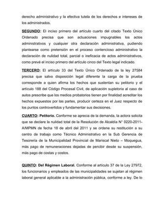 derecho administrativo y la efectiva tutela de los derechos e intereses de 
los administrados. 
SEGUNDO: El inciso primero del artículo cuarto del citado Texto Único 
Ordenado precisa que son actuaciones impugnables los actos 
administrativos y cualquier otra declaración administrativa, pudiendo 
plantearse como pretensión en el proceso contencioso administrativo la 
declaración de nulidad total, parcial o ineficacia de actos administrativos, 
como prevé el inciso primero del artículo cinco del Texto legal indicado. 
TERCERO: El artículo 33 del Texto Único Ordenado de la ley 27584 
precisa que salvo disposición legal diferente la carga de la prueba 
corresponde a quien afirma los hechos que sustentan su petitorio y el 
artículo 188 del Código Procesal Civil, de aplicación supletoria al caso de 
autos prescribe que los medios probatorios tienen por finalidad acreditar los 
hechos expuestos por las partes, producir certeza en el Juez respecto de 
los puntos controvertidos y fundamentar sus decisiones. 
CUARTO: Petitorio. Conforme se aprecia de la demanda, la actora solicita 
que se declare la nulidad total de la Resolución de Alcaldía N° 0220-2011- 
A/MPMN de fecha 18 de abril del 2011 y se ordene su restitución a su 
centro de trabajo como Técnico Administrativo en la Sub Gerencia de 
Tesorería de la Municipalidad Provincial de Mariscal Nieto – Moquegua, 
más pago de remuneraciones dejadas de percibir desde su suspensión, 
más pago de costas y costos. 
QUINTO: Del Régimen Laboral. Conforme al artículo 37 de la Ley 27972, 
los funcionarios y empleados de las municipalidades se sujetan al régimen 
laboral general aplicable a la administración pública, conforme a ley. De lo 
 