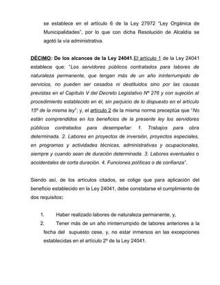 se establece en el artículo 6 de la Ley 27972 “Ley Orgánica de 
Municipalidades”, por lo que con dicha Resolución de Alcaldía se 
agotó la vía administrativa. 
DÉCIMO: De los alcances de la Ley 24041. El artículo 1 de la Ley 24041 
establece que: “Los servidores públicos contratados para labores de 
naturaleza permanente, que tengan más de un año ininterrumpido de 
servicios, no pueden ser cesados ni destituidos sino por las causas 
previstas en el Capítulo V del Decreto Legislativo Nº 276 y con sujeción al 
procedimiento establecido en él, sin perjuicio de lo dispuesto en el artículo 
15º de la misma ley”; y, el artículo 2 de la misma norma preceptúa que “No 
están comprendidos en los beneficios de la presente ley los servidores 
públicos contratados para desempeñar: 1. Trabajos para obra 
determinada. 2. Labores en proyectos de inversión, proyectos especiales, 
en programas y actividades técnicas, administrativas y ocupacionales, 
siempre y cuando sean de duración determinada. 3. Labores eventuales o 
accidentales de corta duración. 4. Funciones políticas o de confianza”. 
Siendo así, de los artículos citados, se colige que para aplicación del 
beneficio establecido en la Ley 24041, debe constatarse el cumplimiento de 
dos requisitos: 
1. Haber realizado labores de naturaleza permanente, y, 
2. Tener más de un año ininterrumpido de labores anteriores a la 
fecha del supuesto cese, y, no estar inmersos en las excepciones 
establecidas en el artículo 2º de la Ley 24041. 
 