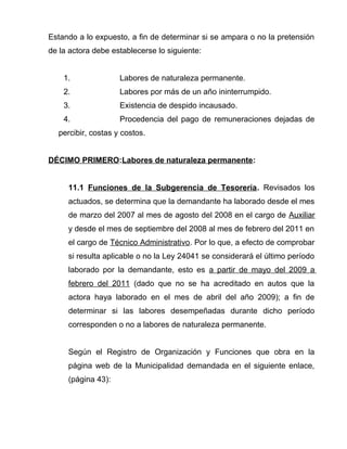 Estando a lo expuesto, a fin de determinar si se ampara o no la pretensión 
de la actora debe establecerse lo siguiente: 
1. Labores de naturaleza permanente. 
2. Labores por más de un año ininterrumpido. 
3. Existencia de despido incausado. 
4. Procedencia del pago de remuneraciones dejadas de 
percibir, costas y costos. 
DÉCIMO PRIMERO:Labores de naturaleza permanente: 
11.1 Funciones de la Subgerencia de Tesorería. Revisados los 
actuados, se determina que la demandante ha laborado desde el mes 
de marzo del 2007 al mes de agosto del 2008 en el cargo de Auxiliar 
y desde el mes de septiembre del 2008 al mes de febrero del 2011 en 
el cargo de Técnico Administrativo. Por lo que, a efecto de comprobar 
si resulta aplicable o no la Ley 24041 se considerará el último período 
laborado por la demandante, esto es a partir de mayo del 2009 a 
febrero del 2011 (dado que no se ha acreditado en autos que la 
actora haya laborado en el mes de abril del año 2009); a fin de 
determinar si las labores desempeñadas durante dicho período 
corresponden o no a labores de naturaleza permanente. 
Según el Registro de Organización y Funciones que obra en la 
página web de la Municipalidad demandada en el siguiente enlace, 
(página 43): 
 
