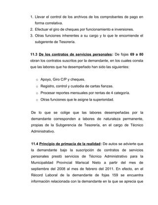 1. Llevar el control de los archivos de los comprobantes de pago en 
forma correlativa. 
2. Efectuar el giro de cheques por funcionamiento e inversiones. 
3. Otras funciones inherentes a su cargo y lo que le encomiende el 
subgerente de Tesorería. 
11.3 De los contratos de servicios personales: De fojas 69 a 80 
obran los contratos suscritos por la demandante, en los cuales consta 
que las labores que ha desempeñado han sido las siguientes: 
o Apoyo, Giro C/P y cheques. 
o Registro, control y custodia de cartas fianzas. 
o Procesar reportes mensuales por rentas de 4 categoría. 
o Otras funciones que le asigne la superioridad. 
De lo que se colige que las labores desempeñadas por la 
demandante corresponden a labores de naturaleza permanente, 
propias de la Subgerencia de Tesorería, en el cargo de Técnico 
Administrativo. 
11.4 Principio de primacía de la realidad: De autos se advierte que 
la demandante bajo la suscripción de contratos de servicios 
personales prestó servicios de Técnico Administrativo para la 
Municipalidad Provincial Mariscal Nieto a partir del mes de 
septiembre del 2008 al mes de febrero del 2011. En efecto, en el 
Récord Laboral de la demandante de fojas 159 se encuentra 
información relacionada con la demandante en la que se aprecia que 
 