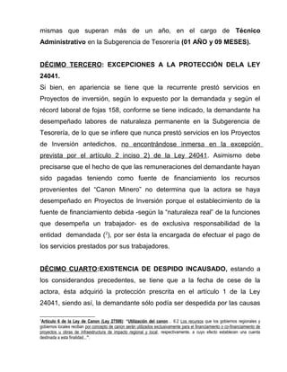 mismas que superan más de un año, en el cargo de Técnico 
Administrativo en la Subgerencia de Tesorería (01 AÑO y 09 MESES). 
DÉCIMO TERCERO: EXCEPCIONES A LA PROTECCIÓN DELA LEY 
24041. 
Si bien, en apariencia se tiene que la recurrente prestó servicios en 
Proyectos de inversión, según lo expuesto por la demandada y según el 
récord laboral de fojas 158, conforme se tiene indicado, la demandante ha 
desempeñado labores de naturaleza permanente en la Subgerencia de 
Tesorería, de lo que se infiere que nunca prestó servicios en los Proyectos 
de Inversión antedichos, no encontrándose inmersa en la excepción 
prevista por el artículo 2 inciso 2) de la Ley 24041. Asimismo debe 
precisarse que el hecho de que las remuneraciones del demandante hayan 
sido pagadas teniendo como fuente de financiamiento los recursos 
provenientes del “Canon Minero” no determina que la actora se haya 
desempeñado en Proyectos de Inversión porque el establecimiento de la 
fuente de financiamiento debida -según la “naturaleza real” de la funciones 
que desempeña un trabajador- es de exclusiva responsabilidad de la 
entidad demandada (2), por ser ésta la encargada de efectuar el pago de 
los servicios prestados por sus trabajadores. 
DÉCIMO CUARTO:EXISTENCIA DE DESPIDO INCAUSADO, estando a 
los considerandos precedentes, se tiene que a la fecha de cese de la 
actora, ésta adquirió la protección prescrita en el artículo 1 de la Ley 
24041, siendo así, la demandante sólo podía ser despedida por las causas 
2Artículo 6 de la Ley de Canon (Ley 27506) : “Utilización del canon… 6.2 Los recursos que los gobiernos regionales y 
gobiernos locales reciban por concepto de canon serán utilizados exclusivamente para el financiamiento o co-financiamiento de 
proyectos u obras de infraestructura de impacto regional y local, respectivamente, a cuyo efecto establecen una cuenta 
destinada a esta finalidad...”. 
 