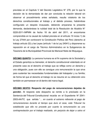 previstas en el Capítulo V del Decreto Legislativo N° 276, por lo que la 
decisión de la demandada de dar por concluida la relación laboral sin 
observar el procedimiento antes señalado, resulta violatoria de los 
derechos constitucionales al trabajo y al debido proceso, habiéndose 
configurado un despido incausado, debiendo ampararse la presente 
demanda, declarándose la nulidad total de la Resolución de Alcaldía N° 
0220-2011-/MPMN de fecha 18 de abril del 2011, al encontrarse 
comprendida en la causal de nulidad prevista en el artículo 10 inciso 1) de 
la Ley 27444 por contravenir la Constitución Política del Perú (derecho al 
trabajo artículo 22) y las Leyes (artículo 1 de la Ley 24041) y disponerse su 
reposición en el cargo de Técnico Administrativo en la Subgerencia de 
Tesorería de la Municipalidad Provincial de Mariscal Nieto de Moquegua. 
D ÉCIMO QUINTO : La persona humana es el fin supremo de la Sociedad y 
el Estado garantiza su bienestar, el derecho constitucional violentado en el 
presente caso es el derecho al trabajo que se refleja como un derecho y 
una obligación, pues con ello se consigue una remuneración la que sirve 
para sustentar las necesidades fundamentales del trabajador y su familia; 
de forma tal que el derecho al trabajo no se resume en su obtención sino 
también en permanecer en él dentro del marco legal. 
DÉCIMO SEXTO: Respecto del pago de remuneraciones dejadas de 
percibir. Al respecto este despacho se remite a lo precisado en la 
Sentencia del Tribunal Constitucional recaída en el Expediente N° 2541- 
2003-AA/TC que señala “… en cuanto al extremo referente al pago de 
remuneraciones durante el tiempo que duro el cese, este Tribunal ha 
establecido que ello no procede por cuanto la remuneración es una 
contraprestación por el trabajo realizado, sin perjuicio de dejar a salvo el 
 
