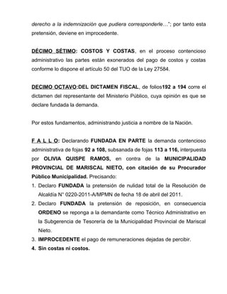 derecho a la indemnización que pudiera corresponderle…”; por tanto esta 
pretensión, deviene en improcedente. 
DÉCIMO SÉTIMO: COSTOS Y COSTAS, en el proceso contencioso 
administrativo las partes están exonerados del pago de costos y costas 
conforme lo dispone el artículo 50 del TUO de la Ley 27584. 
DECIMO OCTAVO:DEL DICTAMEN FISCAL, de folios192 a 194 corre el 
dictamen del representante del Ministerio Público, cuya opinión es que se 
declare fundada la demanda. 
Por estos fundamentos, administrando justicia a nombre de la Nación. 
F A L L O: Declarando FUNDADA EN PARTE la demanda contencioso 
administrativa de fojas 92 a 108, subsanada de fojas 113 a 116, interpuesta 
por OLIVIA QUISPE RAMOS, en contra de la MUNICIPALIDAD 
PROVINCIAL DE MARISCAL NIETO, con citación de su Procurador 
Público Municipalidad. Precisando: 
1. Declaro FUNDADA la pretensión de nulidad total de la Resolución de 
Alcaldía N° 0220-2011-A/MPMN de fecha 18 de abril del 2011. 
2. Declaro FUNDADA la pretensión de reposición, en consecuencia 
ORDENO se reponga a la demandante como Técnico Administrativo en 
la Subgerencia de Tesorería de la Municipalidad Provincial de Mariscal 
Nieto. 
3. IMPROCEDENTE el pago de remuneraciones dejadas de percibir. 
4. Sin costas ni costos. 
 