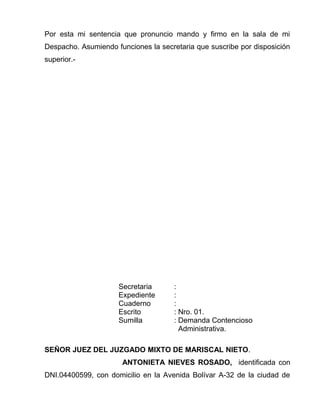 Por esta mi sentencia que pronuncio mando y firmo en la sala de mi 
Despacho. Asumiendo funciones la secretaria que suscribe por disposición 
superior.- 
Secretaria : 
Expediente : 
Cuaderno : 
Escrito : Nro. 01. 
Sumilla : Demanda Contencioso 
Administrativa. 
SEÑOR JUEZ DEL JUZGADO MIXTO DE MARISCAL NIETO. 
ANTONIETA NIEVES ROSADO, identificada con 
DNI.04400599, con domicilio en la Avenida Bolívar A-32 de la ciudad de 
 