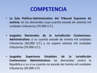 COMPETENCIA
• La Sala Político-Administrativa del Tribunal Supremo de
Justicia: en las demandas cuya cuantía excede de setenta mil
unidades tributarias (70.000 U.T.).
• Juzgados Nacionales de la Jurisdicción Contencioso-
Administrativa: si su cuantía excede de treinta mil unidades
tributarias (30.000 U.T.) y no supera setenta mil unidades
tributarias (70.000 U.T.).
• Juzgados Superiores Estadales de la Jurisdicción
Contencioso- Administrativa: las demandas contra la
República si su si su cuantía no excede de treinta mil unidades
tributarias (30.000 U.T)
 