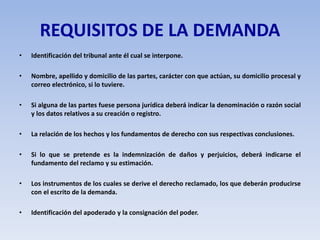 REQUISITOS DE LA DEMANDA
• Identificación del tribunal ante él cual se interpone.
• Nombre, apellido y domicilio de las partes, carácter con que actúan, su domicilio procesal y
correo electrónico, si lo tuviere.
• Si alguna de las partes fuese persona jurídica deberá indicar la denominación o razón social
y los datos relativos a su creación o registro.
• La relación de los hechos y los fundamentos de derecho con sus respectivas conclusiones.
• Si lo que se pretende es la indemnización de daños y perjuicios, deberá indicarse el
fundamento del reclamo y su estimación.
• Los instrumentos de los cuales se derive el derecho reclamado, los que deberán producirse
con el escrito de la demanda.
• Identificación del apoderado y la consignación del poder.
 