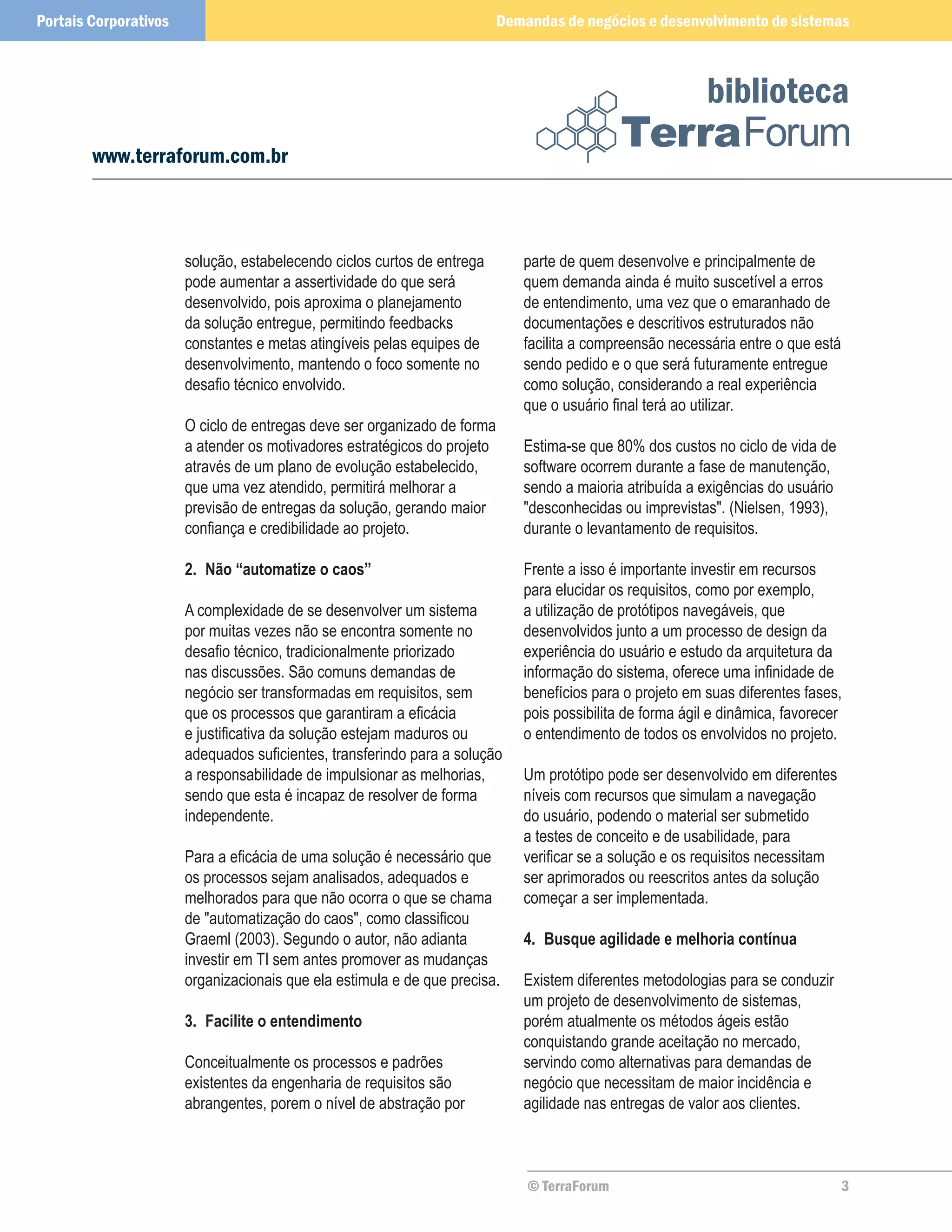 Portais Corporativos                                                      Demandas de negócios e desenvolvimento de sistemas



                                                                                                          biblioteca
        www.terraforum.com.br



                       solução, estabelecendo ciclos curtos de entrega       parte de quem desenvolve e principalmente de
                       pode aumentar a assertividade do que será             quem demanda ainda é muito suscetível a erros
                       desenvolvido, pois aproxima o planejamento            de entendimento, uma vez que o emaranhado de
                       da solução entregue, permitindo feedbacks             documentações e descritivos estruturados não
                       constantes e metas atingíveis pelas equipes de        facilita a compreensão necessária entre o que está
                       desenvolvimento, mantendo o foco somente no           sendo pedido e o que será futuramente entregue
                       desafio técnico envolvido.                            como solução, considerando a real experiência
                                                                             que o usuário final terá ao utilizar.
                       O ciclo de entregas deve ser organizado de forma
                       a atender os motivadores estratégicos do projeto      Estima-se que 80% dos custos no ciclo de vida de
                       através de um plano de evolução estabelecido,         software ocorrem durante a fase de manutenção,
                       que uma vez atendido, permitirá melhorar a            sendo a maioria atribuída a exigências do usuário
                       previsão de entregas da solução, gerando maior        "desconhecidas ou imprevistas". (Nielsen, 1993),
                       confiança e credibilidade ao projeto.                 durante o levantamento de requisitos.

                       2.	 Não “automatize o caos”                           Frente a isso é importante investir em recursos
                                                                             para elucidar os requisitos, como por exemplo,
                       A complexidade de se desenvolver um sistema           a utilização de protótipos navegáveis, que
                       por muitas vezes não se encontra somente no           desenvolvidos junto a um processo de design da
                       desafio técnico, tradicionalmente priorizado          experiência do usuário e estudo da arquitetura da
                       nas discussões. São comuns demandas de                informação do sistema, oferece uma infinidade de
                       negócio ser transformadas em requisitos, sem          benefícios para o projeto em suas diferentes fases,
                       que os processos que garantiram a eficácia            pois possibilita de forma ágil e dinâmica, favorecer
                       e justificativa da solução estejam maduros ou         o entendimento de todos os envolvidos no projeto.
                       adequados suficientes, transferindo para a solução
                       a responsabilidade de impulsionar as melhorias,       Um protótipo pode ser desenvolvido em diferentes
                       sendo que esta é incapaz de resolver de forma         níveis com recursos que simulam a navegação
                       independente.                                         do usuário, podendo o material ser submetido
                                                                             a testes de conceito e de usabilidade, para
                       Para a eficácia de uma solução é necessário que       verificar se a solução e os requisitos necessitam
                       os processos sejam analisados, adequados e            ser aprimorados ou reescritos antes da solução
                       melhorados para que não ocorra o que se chama         começar a ser implementada.
                       de "automatização do caos", como classificou
                       Graeml (2003). Segundo o autor, não adianta           4.	 Busque agilidade e melhoria contínua
                       investir em TI sem antes promover as mudanças
                       organizacionais que ela estimula e de que precisa.    Existem diferentes metodologias para se conduzir
                                                                             um projeto de desenvolvimento de sistemas,
                       3.	 Facilite o entendimento                           porém atualmente os métodos ágeis estão
                                                                             conquistando grande aceitação no mercado,
                       Conceitualmente os processos e padrões                servindo como alternativas para demandas de
                       existentes da engenharia de requisitos são            negócio que necessitam de maior incidência e
                       abrangentes, porem o nível de abstração por           agilidade nas entregas de valor aos clientes.



                                                                              © TerraForum                                        3
 