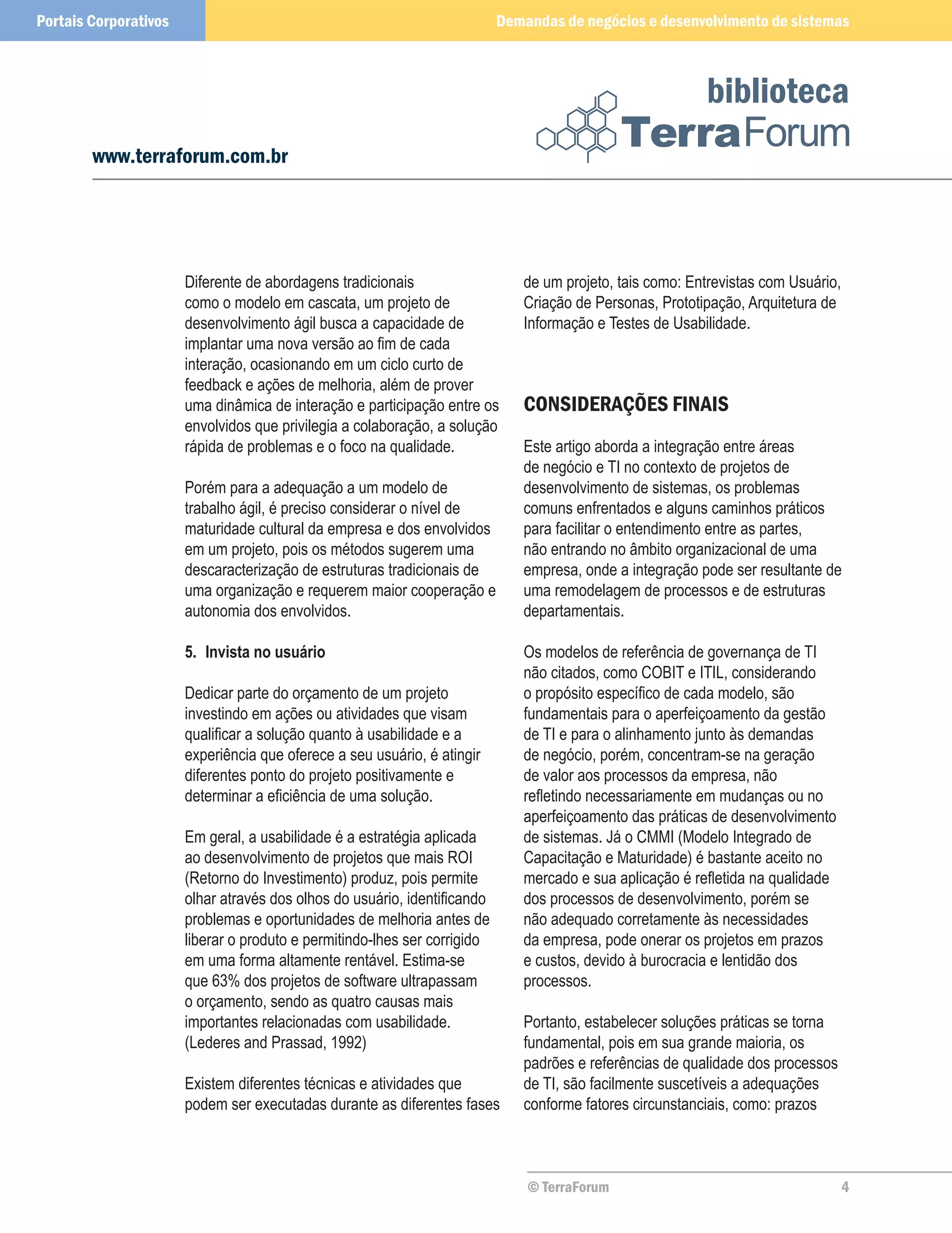 Portais Corporativos                                                       Demandas de negócios e desenvolvimento de sistemas



                                                                                                          biblioteca
        www.terraforum.com.br




                       Diferente de abordagens tradicionais                   de um projeto, tais como: Entrevistas com Usuário,
                       como o modelo em cascata, um projeto de                Criação de Personas, Prototipação, Arquitetura de
                       desenvolvimento ágil busca a capacidade de             Informação e Testes de Usabilidade.
                       implantar uma nova versão ao fim de cada
                       interação, ocasionando em um ciclo curto de
                       feedback e ações de melhoria, além de prover
                       uma dinâmica de interação e participação entre os      CONSIDERAÇÕES FINAIS
                       envolvidos que privilegia a colaboração, a solução
                       rápida de problemas e o foco na qualidade.             Este artigo aborda a integração entre áreas
                                                                              de negócio e TI no contexto de projetos de
                       Porém para a adequação a um modelo de                  desenvolvimento de sistemas, os problemas
                       trabalho ágil, é preciso considerar o nível de         comuns enfrentados e alguns caminhos práticos
                       maturidade cultural da empresa e dos envolvidos        para facilitar o entendimento entre as partes,
                       em um projeto, pois os métodos sugerem uma             não entrando no âmbito organizacional de uma
                       descaracterização de estruturas tradicionais de        empresa, onde a integração pode ser resultante de
                       uma organização e requerem maior cooperação e          uma remodelagem de processos e de estruturas
                       autonomia dos envolvidos.                              departamentais.

                       5.	 Invista no usuário                                 Os modelos de referência de governança de TI
                                                                              não citados, como COBIT e ITIL, considerando
                       Dedicar parte do orçamento de um projeto               o propósito específico de cada modelo, são
                       investindo em ações ou atividades que visam            fundamentais para o aperfeiçoamento da gestão
                       qualificar a solução quanto à usabilidade e a          de TI e para o alinhamento junto às demandas
                       experiência que oferece a seu usuário, é atingir       de negócio, porém, concentram-se na geração
                       diferentes ponto do projeto positivamente e            de valor aos processos da empresa, não
                       determinar a eficiência de uma solução.                refletindo necessariamente em mudanças ou no
                                                                              aperfeiçoamento das práticas de desenvolvimento
                       Em geral, a usabilidade é a estratégia aplicada        de sistemas. Já o CMMI (Modelo Integrado de
                       ao desenvolvimento de projetos que mais ROI            Capacitação e Maturidade) é bastante aceito no
                       (Retorno do Investimento) produz, pois permite         mercado e sua aplicação é refletida na qualidade
                       olhar através dos olhos do usuário, identificando      dos processos de desenvolvimento, porém se
                       problemas e oportunidades de melhoria antes de         não adequado corretamente às necessidades
                       liberar o produto e permitindo-lhes ser corrigido      da empresa, pode onerar os projetos em prazos
                       em uma forma altamente rentável. Estima-se             e custos, devido à burocracia e lentidão dos
                       que 63% dos projetos de software ultrapassam           processos.
                       o orçamento, sendo as quatro causas mais
                       importantes relacionadas com usabilidade.              Portanto, estabelecer soluções práticas se torna
                       (Lederes and Prassad, 1992)                            fundamental, pois em sua grande maioria, os
                                                                              padrões e referências de qualidade dos processos
                       Existem diferentes técnicas e atividades que           de TI, são facilmente suscetíveis a adequações
                       podem ser executadas durante as diferentes fases       conforme fatores circunstanciais, como: prazos



                                                                               © TerraForum                                        4
 