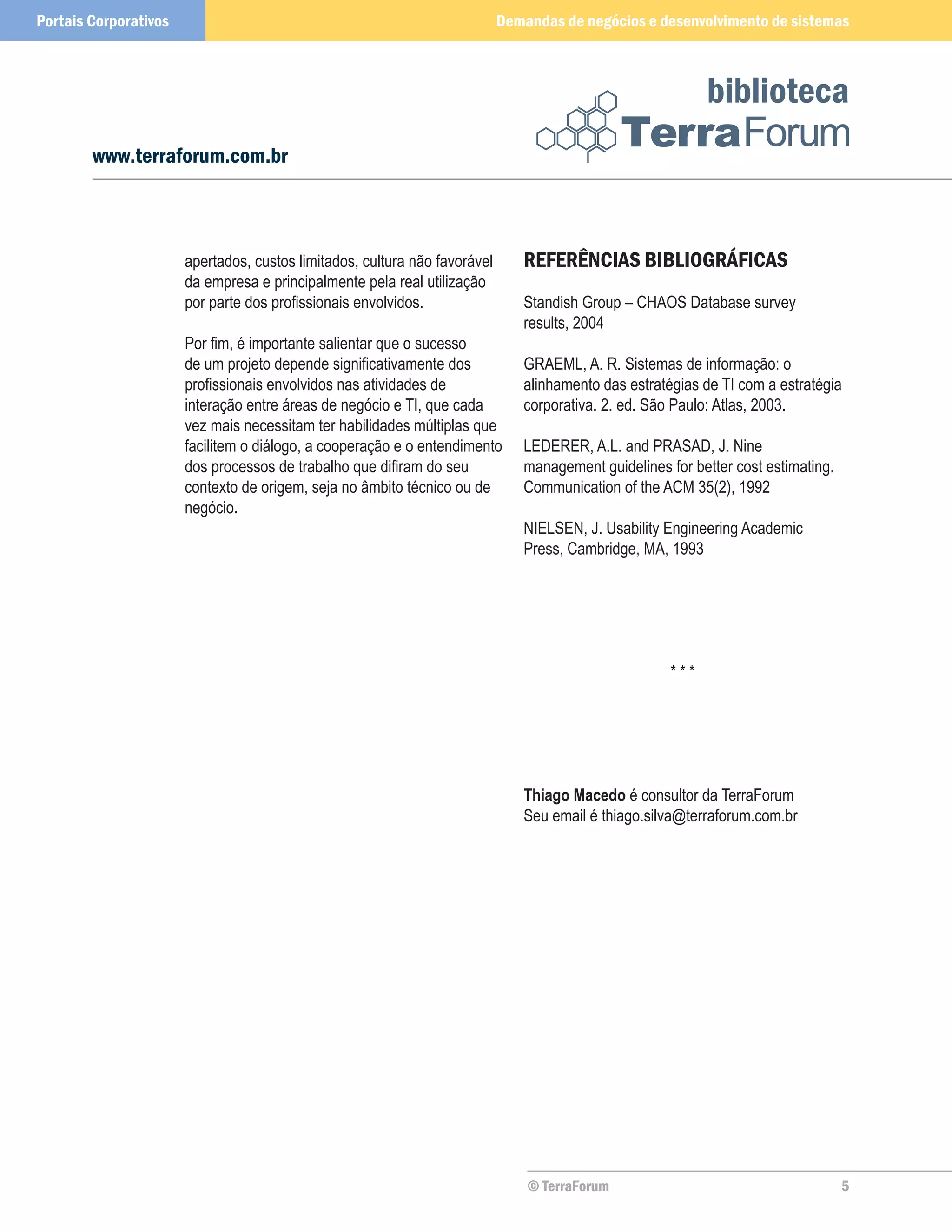 Portais Corporativos                                                        Demandas de negócios e desenvolvimento de sistemas



                                                                                                            biblioteca
        www.terraforum.com.br



                       apertados, custos limitados, cultura não favorável      REFERÊNCIAS BIBLIOGRÁFICAS
                       da empresa e principalmente pela real utilização
                       por parte dos profissionais envolvidos.                 Standish Group – CHAOS Database survey
                                                                               results, 2004
                       Por fim, é importante salientar que o sucesso
                       de um projeto depende significativamente dos            GRAEML, A. R. Sistemas de informação: o
                       profissionais envolvidos nas atividades de              alinhamento das estratégias de TI com a estratégia
                       interação entre áreas de negócio e TI, que cada         corporativa. 2. ed. São Paulo: Atlas, 2003.
                       vez mais necessitam ter habilidades múltiplas que
                       facilitem o diálogo, a cooperação e o entendimento      LEDERER, A.L. and PRASAD, J. Nine
                       dos processos de trabalho que difiram do seu            management guidelines for better cost estimating.
                       contexto de origem, seja no âmbito técnico ou de        Communication of the ACM 35(2), 1992
                       negócio.
                                                                               NIELSEN, J. Usability Engineering Academic
                                                                               Press, Cambridge, MA, 1993




                                                                                                      ***




                                                                               Thiago Macedo é consultor da TerraForum
                                                                               Seu email é thiago.silva@terraforum.com.br




                                                                                © TerraForum                                       5
 