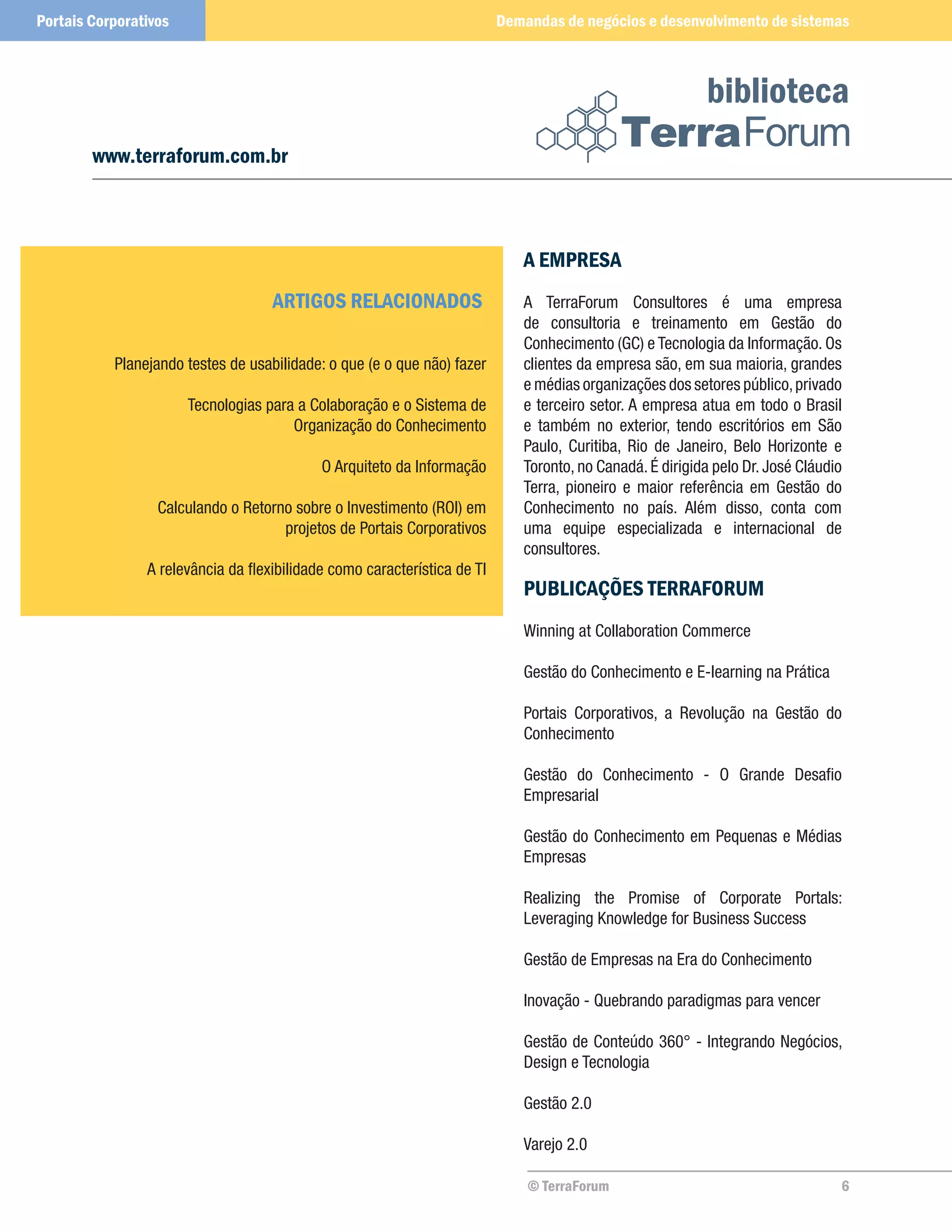 Portais Corporativos                                                      Demandas de negócios e desenvolvimento de sistemas



                                                                                                          biblioteca
        www.terraforum.com.br



                                                                             A EMPRESA
                                    ARTIGOS RELACIONADOS                     A TerraForum Consultores é uma empresa
                                                                             de consultoria e treinamento em Gestão do
                                                                             Conhecimento (GC) e Tecnologia da Informação. Os
           Planejando testes de usabilidade: o que (e o que não) fazer       clientes da empresa são, em sua maioria, grandes
                                                                             e médias organizações dos setores público, privado
                       Tecnologias para a Colaboração e o Sistema de         e terceiro setor. A empresa atua em todo o Brasil
                                       Organização do Conhecimento           e também no exterior, tendo escritórios em São
                                                                             Paulo, Curitiba, Rio de Janeiro, Belo Horizonte e
                                            O Arquiteto da Informação        Toronto, no Canadá. É dirigida pelo Dr. José Cláudio
                                                                             Terra, pioneiro e maior referência em Gestão do
                  Calculando o Retorno sobre o Investimento (ROI) em         Conhecimento no país. Além disso, conta com
                                     projetos de Portais Corporativos        uma equipe especializada e internacional de
                                                                             consultores.
                A relevância da flexibilidade como característica de TI
                                                                             PUBLICAÇÕES TERRAFORUM
                                                                             Winning at Collaboration Commerce

                                                                             Gestão do Conhecimento e E-learning na Prática

                                                                             Portais Corporativos, a Revolução na Gestão do
                                                                             Conhecimento

                                                                             Gestão do Conhecimento - O Grande Desafio
                                                                             Empresarial

                                                                             Gestão do Conhecimento em Pequenas e Médias
                                                                             Empresas

                                                                             Realizing the Promise of Corporate Portals:
                                                                             Leveraging Knowledge for Business Success

                                                                             Gestão de Empresas na Era do Conhecimento

                                                                             Inovação - Quebrando paradigmas para vencer

                                                                             Gestão de Conteúdo 360° - Integrando Negócios,
                                                                             Design e Tecnologia

                                                                             Gestão 2.0

                                                                             Varejo 2.0

                                                                              © TerraForum                                      6
 