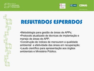 OBJETIVOSConstrução de Índices que mensurem a efetividade dos reflorestamentos ciliares implantados, baseado em parâmetros e métricas florestais,  mensurando e apresentando informações para a gestão ambiental das áreas de APP e subsídios para argumentações juntos aos órgãos ambientais Estaduais e Federal e ao Ministério Público. 