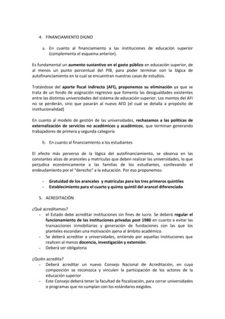 4. FINANCIAMIENTO DIGNO

     a. En cuanto al financiamiento a las instituciones de educación superior
        (complementa el esquema anterior).

Es fundamental un aumento sustantivo en el gasto público en educación superior, de
al menos un punto porcentual del PIB, para poder terminar con la lógica de
autofinanciamiento en la cual se encuentran nuestras casas de estudios.

Tratándose del aporte fiscal indirecto (AFI), proponemos su eliminación ya que se
trata de un fondo de asignación regresivo que fomenta las desigualdades existentes
entre las distintas universidades del sistema de educación superior. Los montos del AFI
no se perderán, sino que pasarán al nuevo AFD (el cual se detalla a propósito de
institucionalidad)

En cuanto al modelo de gestión de las universidades, rechazamos a las políticas de
externalización de servicios no académicos y académicos, que terminan generando
trabajadores de primera y segunda categoría

     b. En cuanto al financiamiento a los estudiantes

El efecto más perverso de la lógica del autofinanciamiento, se observa en las
constantes alzas de aranceles y matrículas que deben realizar las universidades, lo que
perjudica económicamente a las familias de los estudiantes, conllevando el
endeudamiento por el “derecho” a la educación. Por eso proponemos:

     -   Gratuidad de los aranceles y matrículas para los tres primeros quintiles
     -   Establecimiento para el cuarto y quinto quintil del arancel diferenciado

   5. ACREDITACIÓN

¿Qué acreditamos?
   - el Estado debe acreditar instituciones sin fines de lucro. Se deberá regular el
      funcionamiento de las instituciones privadas post 1980 en cuanto a evitar las
      transacciones inmobiliarias y generación de fundaciones con las que los
      planteles escondan una motivación ajena al ámbito académico.
   - Se deberá acreditar a universidades, entiendo por aquellas instituciones que
      realicen al menos docencia, investigación y extensión.
   - Deberá ser obligatoria

¿Quién acredita?
   - Deberá acreditar un nuevo Consejo Nacional de Acreditación, en cuya
      composición se reconozca y vinculen la participación de los actores de la
      educación superior
   - Este Consejo deberá tener la facultad de fiscalización, para cerrar universidades
      o programas que no cumplan con los estándares exigidos.
 