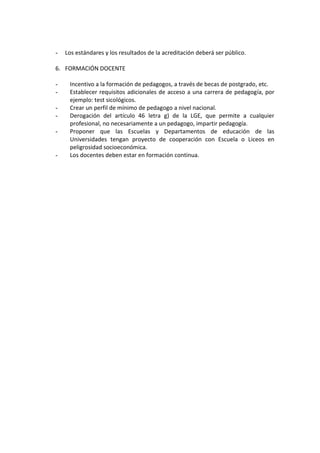 -   Los estándares y los resultados de la acreditación deberá ser público.

6. FORMACIÓN DOCENTE

-    Incentivo a la formación de pedagogos, a través de becas de postgrado, etc.
-    Establecer requisitos adicionales de acceso a una carrera de pedagogía, por
     ejemplo: test sicológicos.
-    Crear un perfil de mínimo de pedagogo a nivel nacional.
-    Derogación del artículo 46 letra g) de la LGE, que permite a cualquier
     profesional, no necesariamente a un pedagogo, impartir pedagogía.
-    Proponer que las Escuelas y Departamentos de educación de las
     Universidades tengan proyecto de cooperación con Escuela o Liceos en
     peligrosidad socioeconómica.
-    Los docentes deben estar en formación continua.
 